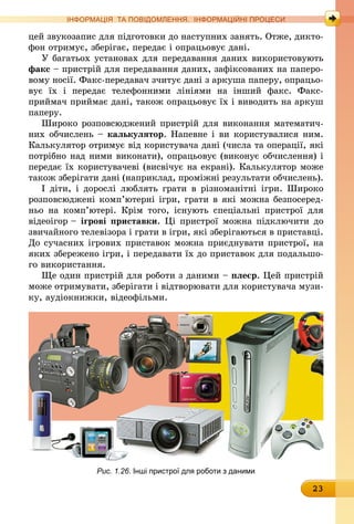 23
ІНФОРМАЦІЯ ТА ПОВІДОМЛЕННЯ. ІНФОРМАЦІЙНІ ПРОЦЕСИ
цей звукозапис для підготовки до наступних занять. Отже, дикто-
фон отримує, зберігає, передає і опрацьовує дані.
У багатьох установах для передавання даних використовують
факс – пристрій для передавання даних, зафіксованих на паперо-
вому носії. Факс-передавач зчитує дані з аркуша паперу, опрацьо-
вує їх і передає телефонними лініями на інший факс. Факс-
приймач приймає дані, також опрацьовує їх і виводить на аркуш
паперу.
Широко розповсюджений пристрій для виконання математич-
них обчислень – калькулятор. Напевне і ви користувалися ним.
Калькулятор отримує від користувача дані (числа та операції, які
потрібно над ними виконати), опрацьовує (виконує обчислення) і
передає їх користувачеві (висвічує на екрані). Калькулятор може
також зберігати дані (наприклад, проміжні результати обчислень).
І діти, і дорослі люблять грати в різноманітні ігри. Широко
розповсюджені комп’ютерні ігри, грати в які можна безпосеред-
ньо на комп’ютері. Крім того, існують спеціальні пристрої для
відео­ігор – ігрові приставки. Ці пристрої можна підключити до
звичайного телевізора і грати в ігри, які зберігаються в приставці.
До сучасних ігрових приставок можна приєднувати пристрої, на
яких збережено ігри, і передавати їх до приставок для подальшо-
го використання.
Ще один пристрій для роботи з даними – плеєр. Цей пристрій
може отримувати, зберігати і відтворювати для користувача музи-
ку, аудіокнижки, відеофільми.
Рис. 1.26. Інші пристрої для роботи з даними
 