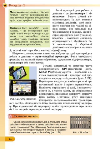 Роздiл 1
24
Інші пристрої для роботи з
даними – це фотокамери і кі-
нокамери. Багато людей ви­
користовують їх для ведення
сімейних альбомів, щоб зали-
шити спогади про чудові та ці-
каві місця, які відвідали під
час екскурсій і походів. Ці при-
строї отримують дані у виді зо-
бражень і звукових сигналів,
опрацьовують і зберігають їх.
У подальшому ці збережені
дані можна відтворити на папе-
рі, екрані монітора або у вигляді відеофільму.
Широкого застосування в наш час набули ще одні пристрої для
роботи з даними  – мультимедійні проектори. Вони створюють
проекцію на великий екран зо­бра­жень, одержаних від фотокамери,
кінокамери або комп’ютера.
Сучасні автомобілі та автобуси часто
використовують GPS-навігатори (англ.
Global Positioning System – глобальна си­
стема позиціонування) – пристрої, які про-
кладають маршрут слідування (рис. 1.27).
Користувач вводить до навігатора дані про
початковий пункт і пункт призначення.
Навігатор опрацьовує ці дані, і використо-
вуючи їх, а також карти, що зберігаються
в навігаторі, прокладає маршрут і показує
його водію. Протягом руху на­вігатор
контролює місцезнаходження транспорт-
ного засобу, відповідність його положення прокладеному маршру-
ту. При відхиленні від маршруту навігатор повідомляє про це во-
дія і за потреби прокладає новий маршрут.
Чи знаєте ви, що...
Слово калькулятор походить від англійського слова
calculate – обчислювати, а слово calculate – від латин-
ського слова calculi. Так у Давньому Римі називали мор-
ські камінці, які використовували в одному з найдавні-
ших обчислювальних пристроїв – абаку (рис. 1.28).
Навігатор (лат. navi­ga­tor – море-
плавець) – це електронний при-
стрій, який вказує маршрут сліду-
вання для авто­мобіля, літака,
корабля тощо. Прий­має сигнали
від спеціальних супутників, має
вбудований мікро­ком­п’ютер.
Рис. 1.27. GPS-навігатори
Рис. 1.28. Абак
Мультимедіа (лат. mul­tum – багато,
medium – центр) – це поєднання різ-
них способів подання повідомлень:
аудіо, відео, графіка, анімація тощо.
 