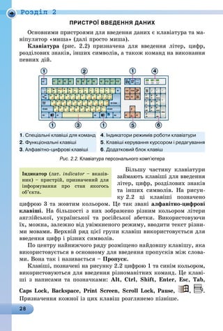 28
Роздiл 2
ПРИСТРОЇ ВВЕДЕННЯ ДАНИХ
Основними пристроями для введення даних є клавіатура та ма-
ніпулятор «миша» (далі просто миша).
Клавіатура (рис.  2.2) призначена для введення літер, цифр,
розділових знаків, інших символів, а також команд на виконання
певних дій.
Рис. 2.2. Клавіатура персонального комп’ютера
Більшу частину клавіатури
займають клавіші для введення
літер, цифр, розділових знаків
та інших символів. На рисун-
ку 2.2 ці клавіші позначено
цифрою 3 та жовтим кольором. Це так звані алфавітно-цифрові
клавіші. На більшості з них зображено різним кольором літери
англійської, української та російської абетки. Використовуючи
їх, можна, залежно від увімкненого режиму, вводити текст різни-
ми мовами. Верхній ряд цієї групи клавіш використовується для
введення цифр і різних символів.
По центру найнижчого ряду розміщено найдовшу клавішу, яка
використовується в основному для введення пропусків між слова-
ми. Вона так і називається – Пропуск.
Клавіші, позначені на рисунку 2.2 цифрою 1 та синім кольором,
використовуються для введення різноманітних команд. Це клаві-
ші з написами та позначками: Alt, Ctrl, Shift, Enter, Esc, Tab,
Caps Lock, Backspace, Print Screen, Scroll Lock, Pause, , .
Призначення кожної із цих клавіш розглянемо пізніше.
Індикатор (лат. indicator – вказів-
ник) – пристрій, призначений для
інформування про стан якогось
об’єкта.
 