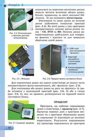 30
Роздiл 2
копичувачі на жорстких магнітних дисках
можуть містити величезні обсяги даних,
більші, наприклад, за вміст шкільної біб­
ліотеки. Їх ще називають вінчестерами.
Зчитування та запис даних на оптичні
диски здійснюють спеціальні пристрої
(рис. 2.4). Як носії даних у цих пристроях
використовують оптичні диски різних ти-
пів – CD, DVD та BD. Оптичні диски ви-
користовуються здебільшого для створен-
ня фонотек і відеотек та для тривалого
зберігання копій даних.
Рис. 2.5. «Флешки» Рис. 2.6. Передня панель сис­темного блока
Для перенесення даних від одного ком­п’ю­тера до іншого часто
використовують флеш-накопичувачі, або «флешки» (рис. 2.5).
Для зчитування або запису даних на диск чи «флешку» їх тре-
ба вставити у відповідний пристрій (рис. 2.6, 2) або в гніздо
(рис. 2.6, 1), які, як правило, розміщуються на передній панелі
системного блока.
ПРОЦЕСОР
Пристроєм, що здійснює опрацюван­ня
даних в комп’ютері, є процесор (рис. 2.7).
Процесор отримує дані з пристрою вве-
дення чи з пристрою збереження даних
та опрацьовує їх від­повідно до вказівок
користувача. Результати опрацювання
від процесора передаються до пристроюРис. 2.7. Сучасний процесор
Рис. 2.4. Оптичний диск
у пристрої для його
читання/запису
 