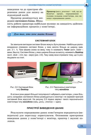 31
ОСНОВИ РОБОТИ З КОМП’ЮТЕРОМ
виведення чи до пристрою збе-
реження даних для запису на
відповідний носій.
Процесор розміщується все-
редині системного блока. Швид­
кість роботи процесора найбільше впливає на швидкість здійснен-
ня інформаційних процесів у комп’ютері.
СИСТЕМНИЙ БЛОК
За зовнішнім виглядом системні блоки можуть бути різними. Найбільше розпо-
всюдження отримали системні блоки, у яких висота більша за ширину (див.
рис. 2.1, 1). Така форма схожа на вежу, тому їх називають Tower (англ. tower –
вежа, башта). Системні блоки, у яких ширина більша за висоту, називають Desktop
(англ. desk – стіл; top – верх) (рис. 2.8). Таку назву вони отримали тому, що їх роз-
міщували на столі.
	 Рис. 2.8. Системний блок 	 Рис. 2.9. Персональні комп’ютери
	 типу Desktop	 типу моноблок
В останні роки дедалі більшої популярності набувають комп’ютери, у яких біль-
шість складових системного блока розміщується в моніторі і як окремий пристрій
системний блок відсутній. На рисунку 2.9 подано варіант такого персонального
комп’ютера типу моноблок (грец. μovoς (monos) — один).
ПРИСТРОЇ ВИВЕДЕННЯ ДАНИХ
Результати опрацювання даних комп’ютером передаються (ви-
водяться) для перегляду користувачем. Основними пристроями
виведення даних у комп’ютері є монітор, принтер і звукові ко-
лонки.
Для тих, хто хоче знати більше
Процесор (англ. processor – той, що за-
безпечує процес, опрацювання) –
голов­на складова комп’ютера, яка ви­­
конує опрацювання даних.
 