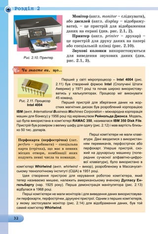 32
Роздiл 2
Монітор (англ. monitor – слідкувати),
або дисплей (англ. display – відображу-
вати), – це пристрій для відображення
даних на екрані (див. рис. 2.1, 2).
Принтер (англ. printer  – друкар)  –
це пристрій для друку даних на папері
або спеціальній плівці (рис. 2.10).
Звукові колонки використовуються
для виведення звукових даних (див.
рис. 2.1, 3).
Перший у світі мікропроцесор – Intel  4004 (рис.
2.11) був створений фірмою Intel (Сполучені Штати
Америки) у 1971 році та почав широко використову­
ватись у калькуляторах. Процесор міг виконувати
45 команд.
Перший пристрій для зберігання даних на жор-
стких магнітних дисках був розроблений корпорацією
IBM (англ. International Business Machines Corporation – міжнародна корпо­рація
машин для бізнесу) у 1956 році під керівниц­твом Рейнольда Джонса. Модель,
що була використана в ком­п’ютері RAMAC 350, називалася IBM 350 Disk File.
Пристрій був розміром з велику шафу для одягу (рис. 2.12) і мав вартість близь-
ко 50 тис. доларів.
Перші комп’ютери не мали клаві-
атури. Дані вводилися з використан-
ням перемикачів, перфострічок або
перфокарт. Уперше пристрій, схо-
жий на друкарську машинку (попе-
редник сучасної алфавітно-цифро-
вої клавіатури), було використано в
комп’ютері Whirlwind (англ. whirlwind – вихор), розробленому в Массачусет-
ському технологічному інституті (США) в 1951 році.
Ідея створення пристрою для керування роботою комп’ютера, який
­тепер називаємо мишею, належить американському вченому Дугласу Ен-
гельбарту (нар. 1925 року). Перша демонстрація маніпулятора (рис. 2.13)
­відбулася в 1968 році.
Перші комп’ютери не мали моніторів і для виведення даних використовува-
ли перфокарти, перфострічки, друкуючі пристрої. Одним з перших комп’ютерів,
у якому застосували монітор (рис.  2.14) для відображення даних, був той
­самий комп’ютер Whirlwind.
Чи знаєте ви, що...
Рис. 2.11. Процесор
Intel 4004
Перфокарта (перфострічка) (лат.
perforo – пробивати) – спеціальна
карта (стрічка), що має в певних
місцях отвори, комбінації яких
кодують певні числа та команди.
Рис. 2.10. Принтер
 