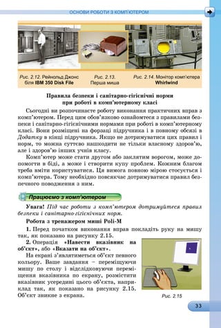 33
ОСНОВИ РОБОТИ З КОМП’ЮТЕРОМ
Рис. 2.12. Рейнольд Джонс
біля IBM 350 Disk File
Рис. 2.13.
Перша миша
Рис. 2.14. Монітор комп’ютера
Whirlwind
Правила безпеки і санітарно-гігієнічні норми
при роботі в комп’ютерному класі
Сьогодні ви розпочинаєте роботу виконання практичних вправ з
комп’ютером. Перед цим обов’язково ознайомтеся з правилами без-
пеки і санітарно-гігієнічними нормами при роботі в комп’ютерному
класі. Вони розміщені на форзаці підручника і в повному обсязі в
Додатку в кінці підручника. Якщо не дотримуватися цих правил і
норм, то можна суттєво нашкодити не тільки власному здоров’ю,
але і здоров’ю інших учнів класу.
Комп’ютер може стати другом або заклятим ворогом, може до-
помогти в біді, а може і створити купу проблем. Кожним благом
треба вміти користуватися. Ця вимога повною мірою стосується і
комп’ютера. Тому необхідно повсякчас дотримуватися правил без-
печного поводження з ним.
Працюємо з комп’ютером
Увага! Під час роботи з комп’ютером дотримуйтеся правил
безпеки і санітарно-гігієнічних норм.
Робота з тренажером миші Poli-M
1.	Перед початком виконання вправ покладіть руку на мишу
так, як показано на рисунку 2.15.
2.	Операція «Навести вказівник на
об’єкт», або «Вказати на об’єкт».
На екрані з’являтиметься об’єкт певного
кольору. Ваше завдання  – переміщуючи
мишу по столу і відслідковуючи перемі-
щення вказівника по екрану, розмістити
вказівник усередині цього об’єкта, напри-
клад так, як показано на рисунку  2.15.
Об’єкт зникне з екрана. Рис. 2.15
 