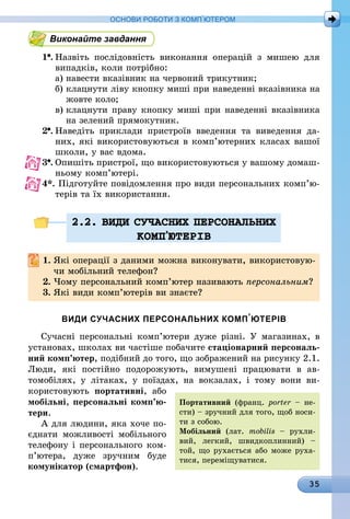 35
ОСНОВИ РОБОТИ З КОМП’ЮТЕРОМ
Виконайте завдання
1 .	Назвіть послідовність виконання операцій з мишею для
випадків, коли потрібно:
а)	навести вказівник на червоний трикутник;
б)	клацнути ліву кнопку миші при наведенні вказівника на
жовте коло;
в)	клацнути праву кнопку миші при наведенні вказівника
на зелений прямокутник.
2 .	Наведіть приклади пристроїв введення та виведення да-
них, які використовуються в комп’ютерних класах вашої
школи, у вас вдома.
3 .	Опишіть пристрої, що використовуються у вашому домаш-
ньому комп’ютері.
4*.	Підготуйте повідомлення про види персональних комп’ю­
те­рів та їх використання.
2.2. ВИДИ СУЧАСНИХ ПЕРСОНАЛЬНИХ
КОМП’ЮТЕРIВ
1.	Які операції з даними можна виконувати, використовую-
чи мобільний телефон?
2.	Чому персональний комп’ютер називають персональним?
3.	Які види комп’ютерів ви знаєте?
ВИДИ СУЧАСНИХ ПЕРСОНАЛЬНИХ КОМП’ЮТЕРІВ
Сучасні персональні комп’ютери дуже різні. У магазинах, в
установах, школах ви частіше побачите стаціонарний персональ-
ний комп’ютер, подібний до того, що зображений на рисунку 2.1.
Люди, які постійно подорожують, вимушені працювати в ав­
томобілях, у літаках, у поїздах, на вокзалах, і тому вони ви­
користовують портативні, або
мобільні, персональні комп’ю­
те­ри.
А для людини, яка хоче по-
єднати можливості мобільного
телефону і персонального ком­
п’ю­тера, дуже зручним буде
комунікатор (смартфон).
Портативний (франц. porter – не-
сти) – зручний для того, щоб носи-
ти з собою.
Мобільний (лат. mobilis – рухли-
вий, легкий, швидкоплинний) –
той, що рухається або може руха-
тися, переміщуватися.
 