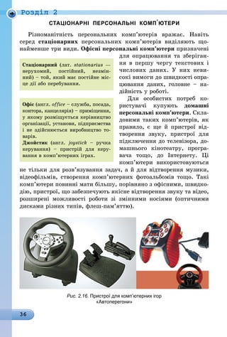36
Роздiл 2
СТАЦІОНАРНІ ПЕРСОНАЛЬНІ КОМП’ЮТЕРИ
Різноманітність персональних ком­п’ю­терів вражає. Навіть
серед стаціонарних персональних комп’ютерів виділяють що-
найменше три види. Офісні персональні комп’ютери призначені
для опрацювання та зберіган-
ня в першу чергу текстових і
чис­лових даних. У них неви-
сокі вимоги до швидкості опра-
цювання даних, головне  – на-
дійність у роботі.
Для особистих потреб ко-
ристувачі купують домашні
персональні комп’ютери. Скла-
довими таких комп’ютерів, як
правило, є ще й пристрої від-
творення звуку, пристрої для
підключення до телевізора, до-
машнього кінотеатру, програ-
вача то­що, до Інтернету. Ці
комп’ютери викори­стовуються
не тільки для розв’язування ­задач, а й для відтворення музики,
відеофільмів, створення ком­п’ю­терних фотоальбомів тощо. Такі
ком­п’ютери повинні мати більшу, порівняно з офісними, швидко-
дію, пристрої, що забезпечують якісне відтворення звуку та відео,
розширені можливості роботи зі змінними носіями (оптичними
дисками різних типів, флеш-пам’яттю).
Рис. 2.16. Пристрої для комп’ютерних ігор
«Автоперегони»
Офіс (англ. office – служба, посада,
контора, канцелярія) – приміщення,
у якому розміщується керівництво
організації, установи, підприємства
і не здійснюється виробництво то-
варів.	
Джойстик (англ. joys­tick – ручка
керування) – пристрій для керу-
вання в комп’ютерних іграх.
Стаціонарний (лат. stationarius —
нерухомий, постійний, незмін-
ний) – той, який має постійне міс-
це дії або перебування.
 
