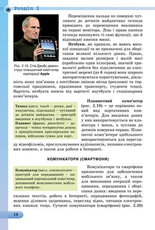 38
Роздiл 2
Переміщення пальця по поверхні чут-
ливого до дотиків майданчика тачпеда
приводить до переміщення вказівника
на екрані монітора. Ліва і права кнопки
тачпеда виконують ті самі функції, що й
відповідні кнопки миші.
Нетбуки, як правило, не мають ви­со­
кої швидкодії та не призначені для збері-
гання великої кількості даних. Однак,
завдяки малим розмірам і малій масі
(приблизно один кілограм), значній три­
ва­ло­сті роботи без підключення до елек-
тричної мережі (до 6 годин) вони широко
викори­стовуються користувачами, діяль­
ність яких пов’язана з постійною зміною місця (рекламні та тор-
говельні працівники, працівники транспорту, студенти тощо).
Вартість нетбуків нижча від вартості ноут­буків і стаціонарних
комп’ютерів.
Планшетний комп’ютер
(рис. 2.19) – це порівняно но-
вий вид портативних ком­
п’ютерів. Для введення даних
у них використовується не кла-
віатура і миша, а чутлива до
дотиків поверхня екрана. План-
шетні комп’ютери здебіль­шого
використовуються для перегля­
ду відеофіль­мів, прослуховування аудіозаписів, читання електрон­
них книжок, а також для роботи в Інтернеті.
КОМУНІКАТОРИ (СМАРТФОНИ)
Комунікатори та смартфони
призна­чено для забезпечення
мобільного зв’язку, а також
для виконання операцій опра-
цювання, передавання і збері-
гання даних: введення та пере-
силання текстів, робота в Інтернеті, опрацювання фотографій,
ведення ділового щоденника, перегляд відео, читання електрон­
них книжок тощо. Сучасні комунікатори (смартфони) (рис. 2.20)
Рис. 2.19. Стів Джобс демон-
струє планшетний ком­п’ютер
корпорації Apple
Комунікатор (англ. com­municator –
пристрій для передавання) – ки-
шеньковий персональний комп’ютер,
допов­нений можливостями мобіль-
ного телефону.
Тачпед (англ. touch – дотик, pad –
подушечка, підкладка) – чутливий
до дотиків майдан­чик – пристрій
введення в ноутбуках і нетбуках.
Планшет (франц. plan­chette – до-
щечка) – тонка чотирикутна дошка
з прикріпленим креслярським па-
пером, військова сумка для карт.
 
