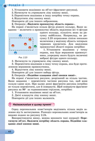 40
Роздiл 2
1.	Установити вказівник на об’єкт (фрагмент рисунка).
2.	Натиснути та утримувати ліву кнопку миші.
3.	Перемістити вказівник в іншу потрібну точку екрана.
4.	Відпустити ліву кнопку миші.
Повторити дії для іншого зобра­ження.
2. Операція «Виділити прямокутну область екрана».
На екрані з’являється кілька фігур різного кольору. Ваше за-
вдання – включити в прямокутну область виділення всі ті фігури
одного кольору, кількість яких на ри-
сунку найбільша. Наприклад, на ри-
сунку 2.23 штриховою лінією показано
включення у виділену область чотирьох
червоних кружечків. Для виділення
прямокутної області екрана потрібно:
1. Установити вказівник у точку
екрана, яка буде вершиною прямокут-
ника, усередину якого будуть включені
вибрані фігури одного кольору.
2. Натиснути та утримувати ліву кнопку миші.
3. Перемістити вказівник в іншу точку екрана, яка буде проти-
лежною вершиною прямокутника.
4. Відпустити ліву кнопку миші.
Повторити дії для іншого набору фігур.
3. Операція «Подвійне клацання лівої кнопки миші».
На екрані з’являється рисунок, розрізаний на кілька частин.
Ваше завдання  – перемістити частини рисунка так, щоб вони
склали єдине ціле. При цьому деякі фрагменти рисунка потрібно
не тільки перемістити, але й повернути. Щоб повернути фрагмент
рисунка на 90° 
за годинниковою стрілкою, потрібно:
1. Установити вказівник миші на об’єкт.
2. Двічі клацнути ліву кнопку миші.
Повторити дії для інших малюнків.
Найважливіше в цьому пункті 
Серед персональних комп’ютерів виділяють кілька видів за-
лежно від їх застосування. Розподіл персональних комп’ютерів за
видами подано на рисунку 2.24.
Використовуючи мишу, можна виконати такі операції: Пере-
тягнути об’єкт, Виділити потрібну область екрана, Подвійне кла-
цання лівої кнопки миші.
Рис. 2.23
 