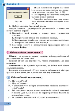 48
Роздiл 2
Після завершення вправи на екран
буде виведено повідомлення про швид-
кість введення символів (рис. 2.30).
4. Для переходу до виконання наступної
частини першої вправи:
1. Закрийте повідомлення про швид-
кість введення символів вибором кноп-
ки ОК.
2.	Виберіть кнопку Наступний рівень.
Введіть символи, дотримуючись рекомендацій з виконання
першої частини вправи.
5.	 Виконайте інші вправи з клавіатурним тренажером
«ПОЛІ»:
1. Використання клавіш для вказівних пальців.
2. Використання клавіш для середніх та підмізинних пальців.
3. Використання клавіш для мізинців.
6.	 Завершіть роботу з клавіатурним тренажером вибором
кнопки Вийти.
Найважливіше в цьому пункті
Об’єкти – це предмети, явища і процеси, які реально існують і
розглядаються як єдине ціле.
Кожний об’єкт має властивості. Кожна властивість має своє
значення.
Властивості – це відомості про об’єкт, за якими його можна
охарактеризувати.
Значення властивостей об’єктів можуть змінюватися або в ре-
зультаті дій об’єктів, або в результаті дій над об’єктами.
Дайте відповіді на запитання
1 .	 Що таке об’єкт?
2 . 	Що є об’єктами?
3 . 	У результаті чого можуть змінюватися значення властивос-
тей об’єктів?
4*.	Які властивості можна додати до об’єктів таблиці, наведеної
у пункті, для більш повної їх характеристики? Назвіть їх
можливі значення.
5*.	Чи однакові властивості в об’єкта і в його частин?
Рис. 2.30
 