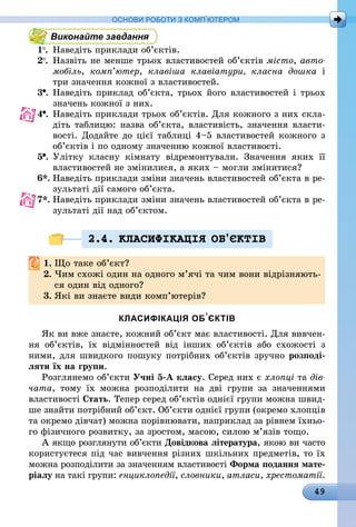 49
ОСНОВИ РОБОТИ З КОМП’ЮТЕРОМ
Виконайте завдання
1 .	 Наведіть приклади об’єктів.
2 .	 Назвіть не менше трьох властивостей об’єктів місто, авто­
мобіль, комп’ютер, клавіша клавіатури, класна дошка і
три значення кожної з властивостей.
3 .	Наведіть приклад об’єкта, трьох його властивостей і трьох
значень кожної з них.
4 .	Наведіть приклади трьох об’єктів. Для кожного з них скла-
діть таблицю: назва об’єкта, властивість, значення власти-
вості. Додайте до цієї таблиці 4–5 властивостей кожного з
об’єктів і по одному значенню кожної властивості.
5 .	Улітку класну кімнату відремонтували. Значення яких її
властивостей не змінилися, а яких – могли змінитися?
6*.	Наведіть приклади зміни значень властивостей об’єкта в ре-
зультаті дії самого об’єкта.
7*.	Наведіть приклади зміни значень властивостей об’єкта в ре-
зультаті дії над об’єктом.
2.4. КЛАСИФIКАЦIЯ ОБ’ªКТIВ
1.	Що таке об’єкт?
2.	Чим схожі один на одного м’ячі та чим вони відрізняють-
ся один від одного?
3.	Які ви знаєте види комп’ютерів?
КЛАСИФІКАЦІЯ ОБ’ЄКТІВ
Як ви вже знаєте, кожний об’єкт має властивості. Для вивчен-
ня об’єктів, їх відмінностей від інших об’єктів або схожості з
ними, для швидкого пошуку потрібних об’єктів зручно розподі-
ляти їх на групи.
Розглянемо об’єкти Учні 5-А класу. Серед них є хлопці та дів­
чата, тому їх можна розподілити на дві групи за значеннями
властивості Стать. Тепер серед об’єктів однієї групи можна швид-
ше знайти потрібний об’єкт. Об’єкти однієї групи (окремо хлопців
та окремо дівчат) можна порівнювати, наприклад за рівнем їхньо-
го фізичного розвитку, за зростом, масою, силою м’язів тощо.
А якщо розглянути об’єкти Довідкова література, якою ви часто
користуєтеся під час вивчення різних шкільних предметів, то їх
можна розподілити за значенням властивості Форма подання мате-
ріалу на такі групи: енциклопедії, словники, атласи, хрестоматії.
 