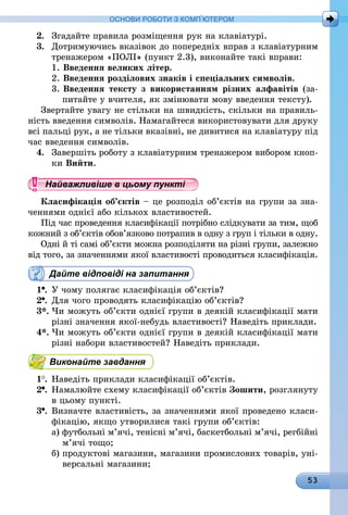 53
ОСНОВИ РОБОТИ З КОМП’ЮТЕРОМ
2.	 Згадайте правила розміщення рук на клавіатурі.
3.	 Дотримуючись вказівок до попередніх вправ з клавіатурним
тренажером «ПОЛІ» (пункт 2.3), виконайте такі вправи:
1.   Введення великих літер.
2.   Введення розділових знаків і спеціальних символів.
3.   Введення тексту з використанням різних алфавітів (за-
питайте у вчителя, як змінювати мову введення тексту).
Звертайте увагу не стільки на швидкість, скільки на правиль-
ність введення символів. Намагайтеся використовувати для друку
всі пальці рук, а не тільки вказівні, не дивитися на клавіатуру під
час введення символів.
4.	 Завершіть роботу з клавіатурним тренажером вибором кноп-
ки Вийти.
Найважливіше в цьому пункті
Класифікація об’єктів – це розподіл об’єктів на групи за зна-
ченнями однієї або кількох властивостей.
Під час проведення класифікації потрібно слідкувати за тим, щоб
кожний з об’єктів обов’язково потрапив в одну з груп і тільки в одну.
Одні й ті самі об’єкти можна розподіляти на різні групи, залежно
від того, за значеннями якої властивості проводиться класифікація.
Дайте відповіді на запитання
1 .	У чому полягає класифікація об’єктів?
2 .	Для чого проводять класифікацію об’єктів?
3*.	Чи можуть об’єкти однієї групи в деякій класифікації мати
різні значення якої-небудь властивості? Наведіть приклади.
4*.	Чи можуть об’єкти однієї групи в деякій класифікації мати
різні набори властивостей? Наведіть приклади.
Виконайте завдання
1 .	Наведіть приклади класифікації об’єктів.
2 .	Намалюйте схему класифікації об’єктів Зошити, розглянуту
в цьому пункті.
3 .	Визначте властивість, за значеннями якої проведено класи-
фікацію, якщо утворилися такі групи об’єктів:
а) футбольні м’ячі, тенісні м’ячі, баскетбольні м’ячі, регбійні
м’ячі тощо;
б) продуктові магазини, магазини промислових товарів, уні-
версальні магазини;
 