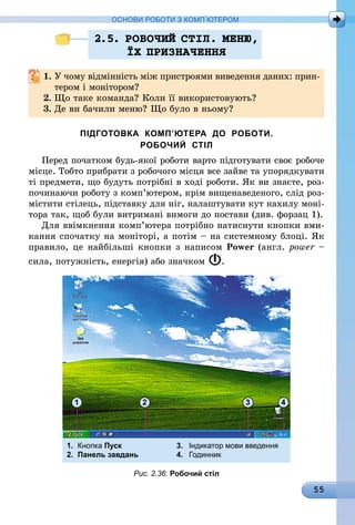 55
ОСНОВИ РОБОТИ З КОМП’ЮТЕРОМ
2.5. РОБОЧИЙ СТIЛ. МЕНЮ,
¯Х ПРИЗНАЧЕННЯ
1.	У чому відмінність між пристроями виведення даних: прин-
тером і монітором?
2.	Що таке команда? Коли її використовують?
3.	Де ви бачили меню? Що було в ньому?
ПІДГОТОВКА КОМП’ЮТЕРА ДО РОБОТИ.
РОБОЧИЙ СТІЛ
Перед початком будь-якої роботи варто підготувати своє робоче
місце. Тобто прибрати з робочого місця все зайве та упорядкувати
ті предмети, що будуть потрібні в ході роботи. Як ви знаєте, роз-
починаючи роботу з комп’ютером, крім вищенаведеного, слід роз-
містити стілець, підставку для ніг, налаштувати кут нахилу моні-
тора так, щоб були витримані вимоги до постави (див. форзац 1).
Для ввімкнення комп’ютера потрібно натиснути кнопки вми-
кання спочатку на моніторі, а потім – на системному блоці. Як
правило, це найбільші кнопки з написом Power (англ. рower –
сила, потужність, енергія) або значком .
1.	 Кнопка Пуск	 3.	 Індикатор мови введення
2.	 Панель завдань	 4.	 Годинник
2 3 41
Рис. 2.36. Робочий стіл
 