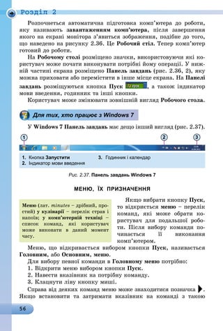 56
Роздiл 2
Розпочнеться автоматична підготовка комп’ютера до роботи,
яку називають завантаженням комп’ютера, після завершення
якого на екрані монітора з’явиться зображення, подібне до того,
що наведено на рисунку 2.36. Це Робочий стіл. Тепер комп’ютер
готовий до роботи.
На Робочому столі розміщено значки, використовуючи які ко-
ристувач може почати виконувати потрібні йому операції. У ниж-
ній частині екрана розміщено Панель завдань (рис. 2.36, 2), яку
можна приховати або перемістити в інше місце екрана. На Панелі
завдань розміщуються кнопка Пуск , а також індикатор
мови введення, годинник та інші кнопки.
Користувач може змінювати зовнішній вигляд Робочого стола.
Для тих, хто працює з Windows 7
У Windows 7 Панель завдань має дещо інший вигляд (рис. 2.37).
1 2 3
1.	 Кнопка Запустити	 3.	 Годинник і календар
2.	 Індикатор мови введення
Рис. 2.37. Панель завдань Windows 7
МЕНЮ, ЇХ ПРИЗНАЧЕННЯ
Якщо вибрати кнопку Пуск,
то відкриється меню – перелік
команд, які може обрати ко-
ристувач для подальшої робо-
ти. Після вибору команди по-
чинається її виконання
комп’ютером.
Меню, що відкривається вибором кнопки Пуск, називається
Головним, або Основним, меню.
Для вибору певної команди в Головному меню потрібно:
1. Відкрити меню вибором кнопки Пуск.
2. Навести вказівник на потрібну команду.
3. Клацнути ліву кнопку миші.
Справа від деяких команд меню може знаходитися позначка .
Якщо встановити та затримати вказівник на команді з такою
Меню (лат. minutes – дрібний, про-
стий) у кулінарії – перелік страв і
напоїв; у комп’ютерній техніці –
список команд, які користувач
може виконати в даний момент
часу.
 