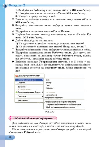 60
Роздiл 2
1.	Знайдіть на Робочому столі значок об’єкта Мій комп’ютер.
2.	Наведіть вказівник на значок об’єкта Мій комп’ютер.
3.	Клацніть праву кнопку миші.
2.	Визначте, скільки команд є в контекстному меню об’єкта
Мій комп’ютер.
3.	Закрийте контекстне меню вибором точки поза межами
меню.
4.	Відкрийте контекстне меню об’єкта Кошик.
5.	Порівняйте список команд контекстних меню об’єктів Ко-
шик і Мій комп’ютер.
6.	Дайте відповіді на запитання:
1)	Чи однакова кількість команд у списках цих меню?
2)	Чи збігаються команди цих меню? Якщо так, то які?
7.	Закрийте контекстне меню вибором точки поза межами меню.
8.	Відкрийте контекстне меню Робочого стола. Для цього на-
ведіть вказівник на довільну точку Робочого стола, вільну
від об’єктів, і клацніть праву кнопку миші.
9.	Виберіть команду Упорядкувати значки, а в її меню – ко-
манду Ім’я (рис. 2.43). Перегляньте, чи змінилося розміщен-
ня значків об’єктів на Робочому столі. Якщо змінилося, то
як?
Рис. 2.43
Найважливіше в цьому пункті
Для ввімкнення комп’ютера потрібно натиснути кнопки вми-
кання спочатку на моніторі, а потім – на системному блоці.
Після завершення підготовки комп’ютера до роботи на екрані
з’яв­ляється Робочий стіл.
 