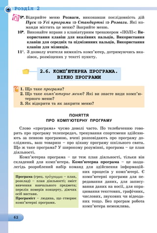 62
Роздiл 2
9 .	Відкрийте меню Розваги, виконавши послідовність дій
Пуск ⇒ Усі програми ⇒ Стандартні ⇒ Розваги. Які ко-
манди містить це меню? Закрийте меню.
10 .	Виконайте вправи з клавіатурним тренажером «ПОЛІ»: Ви-
	 користання клавіш для вказівних пальців, Використання
	 клавіш для середніх та підмізинних пальців, Використання
	 клавіш для мізинців.
11 .	 З дозволу вчителя вимкніть комп’ютер, дотримуючись вка-
	 зівок, розміщених у тексті пункту.
2.6. КОМП’ЮТЕРНА ПРОГРАМА.
ВIКНО ПРОГРАМИ
1.	Що таке програма?
2.	Що таке комп’ютерне меню? Які ви знаєте види комп’ю­
терного меню?
3.	Як відкрити та як закрити меню?
ПОНЯТТЯ
ПРО КОМП’ЮТЕРНУ ПРОГРАМУ
Слово «програма» чуємо доволі часто. По телебаченню гово-
рять про програму телепередач, тренування спортсмени здійсню-
ють за певною програмою, вчені розповідають про програму до-
сліджень, ваш товариш – про цікаву програму шкільного свята.
Що ж таке програма? У широкому розумінні, програма – це план
діяльності.
Комп’ютерна програма  – це теж план діяльності, тільки він
складений для комп’ютера. Комп’ютерна програма  – це зазда­
легідь розроблений набір команд для здійснення інформацій-
них  процесів у комп’ютері. Є
комп’ютерні програми для пе-
редавання даних, для запису-
вання даних на носії, для опра-
цювання текстових, графічних,
числових, звукових чи відеода-
них тощо. Без програм робота
комп’ютера неможлива.
Програма (грец. προ′γραμμα – план,
розклад) – план діяльності; зміст
вивчення навчального предмета;
перелік номерів концерту, діючих
осіб вистави.
Програміст – людина, що створює
комп’ютерні програми.
 