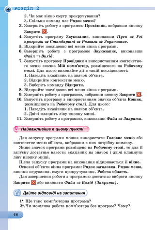 66
Роздiл 2
2.	Чи має вікно смугу прокручування?
3.	Скільки команд має Рядок меню?
3.	Завершіть роботу з програмою Провідник, вибравши кнопку
Закрити .
4.	Запустіть програму Звукозапис, виконавши Пуск ⇒ Усі
прог­рами ⇒ Стандартні ⇒ Розваги ⇒ Звукозапис.
5.	Відкрийте послідовно всі меню вікна програми.
6.	Завершіть роботу з програмою Звукозапис, виконавши
Файл ⇒ Вихід.
7.	Запустіть програму Провідник з використанням контекстно-
го меню значка Мій комп’ютер, розміщеного на Робочому
столі. Для цього виконайте дії в такій послідовності:
1.	Наведіть вказівник на значок об’єкта.
2.	Відкрийте контекстне меню.
3.	Виберіть команду Відкрити.
8.	Відкрийте послідовно всі меню вікна програми.
9.	Завершіть роботу з програмою, вибравши кнопку Закрити .
10.	Запустіть програму з використанням значка об’єкта Кошик,
розміщеного на Робочому столі. Для цього:
1.	Наведіть вказівник на значок об’єкта.
2.	Двічі клацніть ліву кнопку миші.
11.	Завершіть роботу з програмою, виконавши Файл ⇒ Закрити.
Найважливіше в цьому пункті
Для запуску програми можна використати Головне меню або
контекстне меню об’єкта, вибравши в них потрібну команду.
Якщо значок програми розміщено на Робочому столі, то для її
запуску достатньо навести вказівник на значок і двічі клацнути
ліву кнопку миші.
Після запуску програми на виконання відкривається її вікно.
Основні об’єкти вікна програми: Рядок заголовка, Рядок меню,
кнопки керування, смуги прокручування, Робоча область.
Для завершення роботи з програмою достатньо вибрати кнопку
Закрити або виконати Файл ⇒ Вихід (Закрити).
Дайте відповіді на запитання
1 .	Що таке комп’ютерна програма?
2*.	Чи можлива робота комп’ютера без програм? Чому?
 