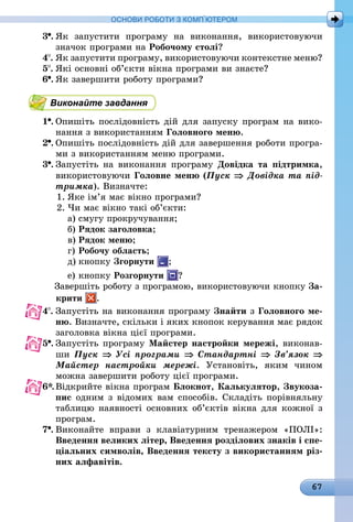 67
ОСНОВИ РОБОТИ З КОМП’ЮТЕРОМ
3 .	Як запустити програму на виконання, використовуючи
значок програми на Робочому столі?
4 .	Як запустити програму, використовуючи контекстне меню?
5 .	Які основні об’єкти вікна програми ви знаєте?
6 .	Як завершити роботу програми?
Виконайте завдання
1 .	Опишіть послідовність дій для запуску програм на вико-
нання з використанням Головного меню.
2 .	Опишіть послідовність дій для завершення роботи програ-
ми з використанням меню програми.
3 .	Запустіть на виконання програму Довідка та підтримка,
використовуючи Головне меню (Пуск ⇒ Довідка та під­
тримка). Визначте:
1.	Яке ім’я має вікно програми?
2.	Чи має вікно такі об’єкти:
а)	смугу прокручування;
б)	Рядок заголовка;
в)	Рядок меню;
г)	Робочу область;
д)	кнопку Згорнути ;
е)	кнопку Розгорнути ?
Завершіть роботу з програмою, використовуючи кнопку За-
	 крити .
4 .	Запустіть на виконання програму Знайти з Головного ме­
ню. Визначте, скільки і яких кнопок керування має рядок
заголовка вікна цієї програми.
5 .	Запустіть програму Майстер настройки мережі, виконав-
ши Пуск ⇒ Усі програми ⇒ Стандартні ⇒ Зв’язок ⇒
Майстер настройки мережі. Установіть, яким чином
можна завершити роботу цієї програми.
6*.	Відкрийте вікна програм Блокнот, Калькулятор, Звукоза-
пис одним з відомих вам способів. Складіть порівняльну
таблицю наявності основних об’єктів вікна для кожної з
програм.
7 .	Виконайте вправи з клавіатурним тренажером «ПОЛІ»:
Введення великих літер, Введення розділових знаків і спе-
ціальних символів, Введення тексту з використанням різ-
них алфавітів.
 