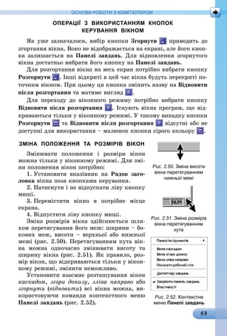 69
ОСНОВИ РОБОТИ З КОМП’ЮТЕРОМ
ОПЕРАЦІЇ З ВИКОРИСТАННЯМ КНОПОК
КЕРУВАННЯ ВІКНОМ
Як уже зазначалося, вибір кнопки Згорнути приводить до
згортання вікна. Воно не відображається на екрані, але його кноп-
ка залишається на Панелі завдань. Для відновлення згорнутого
вікна достатньо вибрати його кнопку на Панелі завдань.
Для розгортання вікна на весь екран потрібно вибрати кнопку
Розгорнути . Інші відкриті в цей час вікна будуть перекриті по-
точним вікном. При цьому ця кнопка змінить назву на Відновити
після розгортання та матиме вигляд .
Для переходу до віконного режиму потрібно вибрати кнопку
Відновити після розгортання . Існують вікна програм, що від-
криваються тільки у віконному режимі. У такому випадку кнопки
Розгорнути та Відновити після розгортання відсутні або не
доступні для використання – малюнок кнопки сірого кольору .
ЗМІНА ПОЛОЖЕННЯ ТА РОЗМІРІВ ВІКОН
Змінювати положення і розміри вікон
можна тільки у віконному режимі. Для змі-
ни положення вікон потрібно:
1.	Установити вказівник на Рядок заго-
ловка вікна поза кнопками керування.
2.	Натиснути і не відпускати ліву кнопку
миші.
3.	Перемістити вікно в потрібне місце
екрана.
4.	Відпустити ліву кнопку миші.
Зміна розмірів вікна здійснюється шля-
хом перетягування його меж: ширини – бо-
кових меж, висоти – верхньої або нижньої
межі (рис. 2.50). Перетягуванням кута вік­
на можна одночасно змінювати висоту та
ширину вікна (рис. 2.51). Як правило, роз-
мір вікон, що відкриваються тільки у вікон-
ному режимі, змінити неможливо.
Установити взаємне розташування вікон
каскадом, згори донизу, зліва направо або
згорнути (відновити) всі вікна можна, ви-
користовуючи команди контекстного меню
Панелі завдань (рис. 2.52).
Рис. 2.50. Зміна висоти
вікна перетягуванням
нижньої межі
Рис. 2.51. Зміна розмірів
вікна перетягуванням
кута
Рис. 2.52. Контекстне
меню Панелі завдань
 