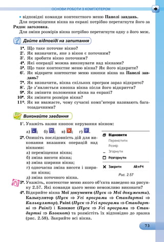 73
ОСНОВИ РОБОТИ З КОМП’ЮТЕРОМ
• відповідні команди контекстного меню Панелі завдань.
Для переміщення вікна на екрані потрібно перетягнути його за
Рядок заголовка.
Для зміни розмірів вікна потрібно перетягнути одну з його меж.
Дайте відповіді на запитання
1 .	Що таке поточне вікно?
2 .	Як визначити, яке з вікон є поточним?
3 .	Як зробити вікно поточним?
4 .	Які операції можна виконувати над вікнами?
5 .	Що таке контекстне меню вікна? Як його відкрити?
6 .	Як відкрити контекстне меню кнопки вікна на Панелі зав­
дань?
7 .	Як визначити, вікна скількох програм зараз відкрито?
8 .	 Де з’являється кнопка вікна після його відкриття?
9 .	Як змінити положення вікна на екрані?
10 .	Як змінити розміри вікна?
11*.	Як ви вважаєте, чому сучасні комп’ютери називають бага-
тозадачними?
Виконайте завдання
1 .	Укажіть назви кнопок керування вікном:
а) ; б) ; в) ; г) .
2 .	Опишіть послідовність дій для ви-
конання вказаних операцій над
вікнами:
а)	переміщення вікна;
б)	зміна висоти вікна;
в)	зміна ширини вікна;
г)	одночасна зміна висоти і шири-
ни вікна;
д)	зміна поточного вікна.
3 .	Укажіть, контекстне меню якого об’єкта наведено на рисун-
ку 2.57. Які команди цього меню неможливо виконати?
4 .	Відкрийте вікна Мої документи (Пуск ⇒ Мої документи),
Калькулятор (Пуск ⇒ Усі програми ⇒ Стандартні ⇒
Калькулятор), Paint (Пуск ⇒ Усі програми ⇒ Стандарт­
ні ⇒ Paint) і Блокнот (Пуск ⇒ Усі програми ⇒ Стан­
дартні ⇒ Блокнот) та розмістіть їх відповідно до зразка
(рис. 2.58). Закрийте всі вікна.
Рис. 2.57
 