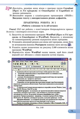75
ОСНОВИ РОБОТИ З КОМП’ЮТЕРОМ
6*.	Дослідіть, розміри яких вікон з програм групи Службові
(Пуск ⇒ Усі програми ⇒ Стандартні ⇒ Службові) не
можна змінювати.
7 .	Виконайте вправи з клавіатурним тренажером «ПОЛІ»:
Введення тексту з використанням різних алфавітів.
ПРАКТИЧНА РОБОТА № 1
«Робота з вікнами та їх об’єктами»
Увага! Під час роботи з комп’ютером дотримуйтеся правил
безпеки і санітарно-гігієнічних норм.
1.	Запустіть на виконання програму WordPad (Пуск ⇒ Усі про­
грами ⇒ Стандартні ⇒ WordPad). Визначте, у віконному
чи повноекранному режимі відкрилося вікно програми.
2.	Установіть віконний режим для вікна цієї програми, якщо його
не встановлено (кнопка Розгорнути повинна мати вигляд ).
3.	Укажіть назви позначених на рисунку 2.60 елементів вікна
програми WordPad.
4.	Перемістіть вікно WordPad таким чином, щоб його лівий
верхній кут збігався з лівим верхнім кутом екрана.
2
1
3 4
5
6
Рис. 2.60
 