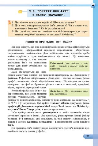 77
ОСНОВИ РОБОТИ З КОМП’ЮТЕРОМ
2.8. ПОНЯТТЯ ПРО ФАЙЛ
I ПАПКУ (КАТАЛОГ)
1.	Чи відомо вам слово «файл»? Що воно означає?
2.	Для чого використовується ім’я людини? Чи є люди з од-
наковими іменами? Як їх розрізняють?
3.	Які дані ви повинні повідомити бібліотекарю для отри-
мання потрібної книжки в шкільній бібліотеці?
ПОНЯТТЯ ПРО ФАЙЛ, ІМ’Я ФАЙЛУ
Ви вже знаєте, що при використанні комп’ютера здійснюються
різноманітні інформаційні процеси: передавання, зберігання,
опрацювання повідомлень. Для здійснення цих процесів треба
вміти відрізняти одне повідомлення від іншого. Це можливо,
якщо кожному з них надати
унікальне ім’я та визначити
місце для його зберігання на
носії даних.
Дані зберігаються на жор-
стких магнітних дисках, на оптичних пристроях, на «флешках» у
файлах. У файлах збе­рігаються різні дані – тексти книжок, фото-
графії, малюнки, пісні, відеофільми тощо. Відповідно до цього,
говорять, що файли бувають різних типів  – текстові, графічні,
відео, звукові, програмні тощо.
Кожний файл має ім’я – на-
бір сим­волів, що може містити
літери українського, англій-
ського та інших алфавітів, цифри та інші символи, за винятком 
/: *? ”  | Наприклад, Pollog.txt, vlad.rar, ribbon, документ, фото-
графія.gif, Домашня сторінка.html тощо. Такі імена, як ?klotor.ty,
картина”Весна”.bmp, yx, є неприпустимими.
Ім’я файлу може мати розширення  – набір символів після
останньої крапки в імені. Як правило, розширення імені файлу
містить 3–4 символи, які вказують на тип файлу. Наприклад, у
файлі з іменем Картина Весна.bmp – розширенням імені файлу є
bmp.
Як правило, ім’я файлу надає користувач. Це ім’я повинно від-
повідати вмісту даних у файлі.
Унікальний (лат. uni­cum – єди-
ний)  – єдиний в своєму роді, ви-
нятковий.
Файл (англ. file – підшивка папе-
рів, карто­тека).
 