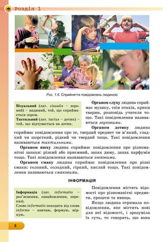 Роздiл 1
8
Рис. 1.6. Сприйняття повідомлень людиною
Органом слуху людина сприй-
має музику, спів птахів, крики
тварин, розповідь учителя то­
що. Такі повідомлення назива-
ються звуковими.
Органом дотику людина
сприй­має пові­домлення про те, твердий предмет чи м’який, глад-
кий чи шорсткий, рідкий чи твердий тощо. Такі повідомлення
нази­ваються тактиль­ними.
Органом нюху людина сприймає повідомлення про різнома­
нітні запахи: різкий або приємний, запах диму, запах парфумів
тощо. Такі повідомлення називаються нюховими.
Органом смаку людина сприймає повідомлення про різні
смаки: солоний, солодкий, гіркий, кислий тощо. Такі повідом­
лення називаються смаковими.
ІНФОРМАЦІЯ
Повідомлення містять відо-
мості про різноманітні предме-
ти, процеси та явища.
Якщо людина отримала по­
відомлен­ня, яке містить нові
для неї відомості, і зрозуміла
їх суть, то говорять, що вона
Інформація (лат. in­for­­matio –
роз’яс­нення, оз­найомлення, пере-
каз). 	
Слово informatio похо­дить від слова
infor­mo  – навчаю, формую, мір-
кую.
Візуальний (лат. vi­su­alis – зоро-
вий) – видимий, той, що сприйма-
ється зором.
Тактильний (лат. tac­tus – дотик) –
той, що відчувається на дотик.
 