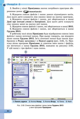 80
Роздiл 2
2.	Знайти у вікні Провідника значок потрібного пристрою збе-
реження даних .
3.	Відкрити список файлів і папок даного відповідного носія.
Для цього двічі клацнути ліву кнопку миші на значку пристрою.
4.	Відкрити список файлів і папок, які зберігаються в папці
Дані про погодні умови в Запоріжжі. Для цього двічі клацнути
ліву кнопку миші на значку цієї папки.
5.	Відкрити список файлів і папок, які зберігаються в папці 2013.
6.	Відкрити список файлів і папок, які зберігаються в папці
Грудень 2013.
У робочому полі вікна Провідник буде відображено список імен
файлів і папок поточної папки. При цьому говорять, що відкрито
вікно папки Грудень 2013. Ім’я поточної папки буде також відо-
бражено в Рядку заголовка і в Панелі адреси (рис. 2.65, 1). При-
клад вікна програми Провідник зі списком імен папок і файлів,
що містяться у папці Грудень 2013, наведено на рисунку  2.65.
У цій папці є три файли і одна папка.
1
2
1. Панель адреси 2. Кнопка Назад 3. Кнопка Вгору 4. Папка 5. Файл
3
5 4
Рис. 2.65. Список імен файлів і папок папки Грудень 2013
у вікні програми Провідник
 