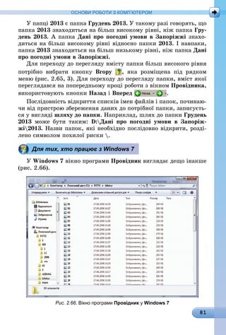81
ОСНОВИ РОБОТИ З КОМП’ЮТЕРОМ
У папці 2013 є папка Грудень 2013. У такому разі говорять, що
папка 2013 знаходиться на більш високому рівні, ніж папка Гру-
день 2013. А папка Дані про погодні умови в Запоріжжі знахо-
диться на більш високому рівні відносно папки 2013. І навпаки,
папка 2013 знаходиться на більш низькому рівні, ніж папка Дані
про погодні умови в Запоріжжі.
Для переходу до перегляду вмісту папки більш високого рівня
потрібно вибрати кнопку Вгору , яка розміщена під рядком
меню (рис. 2.65, 3). Для переходу до перегляду папки, вміст якої
переглядався на попередньому кроці роботи з вікном Провідника,
використовують кнопки Назад і Вперед .
Послідовність відкриття списків імен файлів і папок, починаю-
чи від пристрою збереження даних до потрібної папки, записуєть-
ся у вигляді шляху до папки. Наприклад, шлях до папки Грудень
2013 може бути таким: D:Дані про погодні умови в Запоріж-
жі2013. Назви папок, які необхідно послідовно відкрити, розді-
лено символом похилої риски .
Для тих, хто працює з Windows 7
У Windows 7 вікно програми Провідник виглядає дещо інакше
(рис. 2.66).
Рис. 2.66. Вікно програми Провідник у Windows 7
 