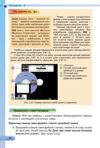 82
Роздiл 2
Поява і широке використання
файлів у комп’ютерах тісно пов’язані
зі створенням перших жорстких і
особливо гнучких магнітних дисків.
Перший магнітний диск з гнуч-
кою пластиковою основою був
розроб­лений корпорацією IBM у
1967 році (рис. 2.67, 4). Він мав діа-
метр 8 дюймів. У 70–90-ті роки
ХХ  століття гнучкі магнітні диски
були основними засобами для пере-
несення даних з одного персональ-
ного комп’ютера на інший.
Найбільш широко використовувалися в останні роки цього періоду магнітні
диски діаметра 3,5 дюйма (рис. 2.67, 2).
У кінці 90-х років ХХ століття на зміну гнучким маг­нітним дискам прийшли
оптичні диски (рис. 2.67, 3). А в останні роки користувачі для перенесення
даних частіше використовують «флешки» (рис. 2.67,1).
4
3
1
2
Рис. 2.67. Розміри змінних носіїв даних у порівнянні
Чи знаєте ви, що...
Дюйм (нідерл. duim – великий па-
лець) – одиниця вимірювання дов­­­­
жини, один дюйм наближено дорів-
нюєдвомзполовиноюсантиметрам.
IBM (англ. International Business
Machines Corporation – міжнарод-
на корпорація машин для бізне-
су)  – одна з найбіль­ших у світі
корпорацій з виробництва комп’ю­
те­рів, пристроїв і програм до них.
1.	 «Флешка»
2.	 Гнучкий магнітний диск
	 діаметра 3,5 дюйма
3.	 Оптичний диск
4.	 Гнучкий магнітний диск
	 діаметра 8 дюймів
Працюємо з комп’ютером
Увага! Під час роботи з комп’ютером дотримуйтеся правил
безпеки і санітарно-гігієнічних норм.
Перегляд списку імен файлів і папок потрібної папки
1.	Відкрийте список імен файлів і папок, папки 5-А клас, шлях
до якої має такий вигляд D:Дані про учнів школиОсновна
школа5-ті класи. Для цього слід:
 