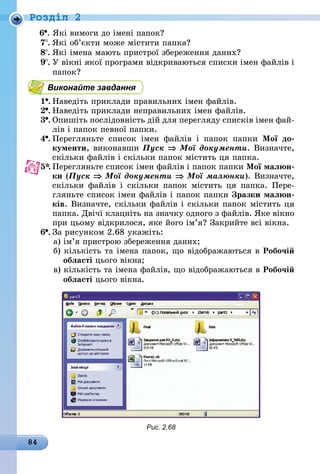 84
Роздiл 2
6 .	Які вимоги до імені папок?
7 .	Які об’єкти може містити папка?
8 .	Які імена мають пристрої збереження даних?
9 .	У вікні якої програми відкриваються списки імен файлів і
папок?
Виконайте завдання
1 .	Наведіть приклади правильних імен файлів.
2 .	Наведіть приклади неправильних імен файлів.
3 .	Опишіть послідовність дій для перегляду списків імен фай-
лів і папок певної папки.
4 .	Перегляньте список імен файлів і папок папки Мої до-
кументи, виконавши Пуск ⇒ Мої документи. Визначте,
скільки файлів і скільки папок містить ця папка.
5*.	Перегляньте список імен файлів і папок папки Мої малюн-
ки (Пуск ⇒ Мої документи ⇒ Мої малюнки). Визначте,
скільки файлів і скільки папок містить ця папка. Пере-
гляньте список імен файлів і папок папки Зразки малюн-
ків. Визначте, скільки файлів і скільки папок містить ця
папка. Двічі клацніть на значку одного з файлів. Яке вікно
при цьому відкрилося, яке його ім’я? Закрийте всі вікна.
6 .	За рисунком 2.68 укажіть:
а) ім’я пристрою збереження даних;
б) кількість та імена папок, що відображаються в Робочій
області цього вікна;
в) кількість та імена файлів, що відображаються в Робочій
області цього вікна.
Рис. 2.68
 