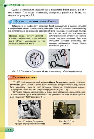88
Роздiл 3
Одним з графічних редакторів є програма Paint (англ. рaint –
малювати). Приклади малюнків, створених учнями в Paint, на-
ведено на рисунку 3.1.
	
Зображення в графічному редакторі Paint складається з великої кількості
кольорових маленьких прямокутників – пікселів. Таке зображення схоже на мозаїку,
яка виготовлена з однакових за розміром об’єктів (камінців, стекол тощо). Розміри
пікселів такі малі, що при перегляді
зображення вони зливаються, і зо­бра­
ження здається суцільним. Але якщо
збільшити масштаб перегляду або
розміри зображення, пікселі стають
помітними (рис. 3.2).
Рис. 3.2. Графічне зображення в Paint у звичайному і збільшеному вигляді
У 1963 році американський учений Айвен Сазерленд створив програму
Sketchpad (англ. sketch – ескіз, pad – блокнот), використовуючи яку, можна
було малювати точки та лінії світловим пером на спеціальному екрані.
Ця програма і була першим графічним редактором (рис. 3.3).
В Україні першим комп’ютером, у якому дані вводилися з використанням
світлового пера, був комп’ютер МИР-2, створений під керівництвом академіка
В.М. Глушкова у 1969 році (рис. 3.4).
Рис. 3.3. Айвен Сазерленд
працює з програмою Sketchpad
Рис. 3.4. Робота
з МИР-2
Чи знаєте ви, що...
Для тих, хто хоче знати більше
Піксель (англ. picture element –
елемент зобра­ження) – це наймен-
ший об’єкт малювання в гра­
фічному редакторі Paint.
 