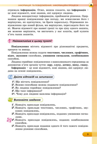 9
ІНФОРМАЦІЯ ТА ПОВІДОМЛЕННЯ. ІНФОРМАЦІЙНІ ПРОЦЕСИ
отримала інформацію. Отже, можна сказати, що інформація –
це нові відомості, нові знання, які одержує людина.
Людина використовує інформацію, приймаючи рішення. Одер-
жавши вранці повідомлення про погоду, ми осмислюємо його і
вирішуємо, як одягнутися, чи брати парасольку. Отримавши по-
відомлення про новий фільм, ми вирішуємо, переглядати його чи
ні. Маючи відомості про наявні гроші та про ціну одного зошита,
ми можемо вирішити, чи вистачить у нас коштів, щоб купити
п’ять таких зошитів.
Найважливіше в цьому пункті
Повідомлення містять відомості про різноманітні предмети,
процеси та явища.
Повідомлення можна подати текстовим, числовим, графічним,
відео, звуковим способами, умовними сигналами, комбінованим
способом.
Людина сприймає повідомлення з навколишнього середовища за
допомогою п’яти органів чуття: зору, слуху, дотику, нюху, смаку.
Інформація – це нові відомості, нові знання, які одержує лю­
дина на основі повідомлень.
Дайте відповіді на запитання
1 .	Що містять повідомлення?
2 .	Якими способами можна подавати повідомлення?
3 .	Як людина сприймає повідомлення?
4 .	Що таке інформація?
5*. Чому для людини важлива інформація?
Виконайте завдання
1 .	Наведіть приклади повідомлень.
2 .	Наведіть приклади текстових, числових, графічних, зву-
кових пові­дом­лень.
3 .	Наведіть приклади повідомлень, поданих умовними сигна-
лами.
4 .	Наведіть приклади повідомлень, поданих комбінованим
способом.
5 .	Наведіть приклади подання одного й того самого повідом­
лення різними способами.
 
