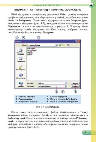 91
ГРАФІЧНИЙ РЕДАКТОР PAINT
ВІДКРИТТЯ ТА ПЕРЕГЛЯД ГРАФІЧНИХ ЗОБРАЖЕНЬ
Щоб відкрити в графічному редакторі Paint раніше створене
графічне зображення, яке зберігається у файлі, потрібно виконати
Файл ⇒ Відкрити. Після цього відкриється вікно Открыть (рос.
открыть – відкрити) (рис. 3.7), яке дуже схоже на вікно програми
Провідник, з яким ви ознайомилися у розділі 2. У цьому вікні
користувачу треба відкрити потрібну папку, вибрати значок
потрібного файлу та кнопку Відкрити.
1.	 Панель навігації	 4.	 Кнопка Відкрити
2.	 Рядок адреси	 5.	 Поле зі списком Ім’я файлу
3.	 Вибране ім’я файлу	 6.	 Поле зі списком Тип файлів
1 2
6 5 4
3
Рис. 3.7. Вікно Открыть
Після цього ім’я відповідного файлу відобразиться в Рядку
заголовка вікна програми Paint, а сам малюнок відкриється в
Робочому полі. Якщо малюнок повністю не вміщується в Робочому
полі, то переміщення малюнка в потрібному напрямі здійснюється
вибором відповідних кнопок або перетягуванням повзунка смуги
прокручування (рис. 3.8).
 