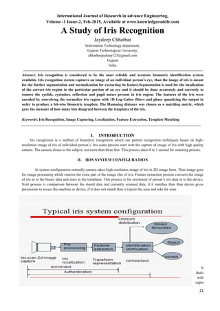 International Journal of Research in advance Engineering,
Volume -1 Isuue-2, Feb-2015, Available at www.knowledgecuddle.com
21
A Study of Iris Recognition
Jaydeep Chhatbar
Information Technology department,
Gujarat Technological University,
chhatbarjaydeep123@gmail.com
Gujarat
India.
Abstract: Iris recognition is considered to be the most reliable and accurate biometric identification system
available. Iris recognition system captures an image of an individual person’s eye, than the image of iris is meant
for the further segmentation and normalization for extracting its feature.Segmentation is used for the localization
of the correct iris region in the particular portion of an eye and it should be done accurately and correctly to
remove the eyelids, eyelashes, reflection and pupil noises present in iris region. The features of the iris were
encoded by convolving the normalize iris region with 1D Log-Gabor filters and phase quantizing the output in
order to produce a bit-wise biometric template. The Hamming distance was chosen as a matching metric, which
gave the measure of how many bits disagreed between the templates of the iris.
Keywords: Iris Recognition, Image Capturing, Localization, Feature Extraction, Template Matching
I. INTRODUCTION
Iris recognition is a method of biometric recognition which use pattern recognition techniques based on high-
resolution image of iris of individual person’s. Iris scans process start with the capture of image of iris with high quality
camera. The camera closes to the subject, not more than three feet. This process takes 0 to 1 second for scanning process.
II. IRIS SYSTEM CONFIGURATION
In system configuration normally camera takes high resolution image of iris in 2D image form. Then image goes
for image processing which remove the extra part of the image else of iris. Feature extraction process converts the image
of iris in to the binary data and store in the templates. This process is for enrolment of person’s iris data in to the device.
Next process is comparison between the stored data and currently scanned data, if it matches then than device gives
permission to access the machine or device, if it does not match then it rejects the scan and asks for scan.
It
deals
with
captu
 