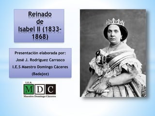 Reinado
de
Isabel II (1833-
1868)
Presentación elaborada por:
José J. Rodríguez Carrasco
I.E.S Maestro Domingo Cáceres
(Badajoz)
 
