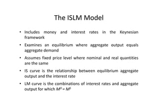 The ISLM Model
• Includes money and interest rates in the Keynesian
  framework
• Examines an equilibrium where aggregate output equals
  aggregate demand
• Assumes fixed price level where nominal and real quantities
  are the same
• IS curve is the relationship between equilibrium aggregate
  output and the interest rate
• LM curve is the combinations of interest rates and aggregate
  output for which MD = MS
 