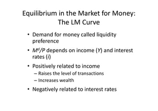 Equilibrium in the Market for Money:
            The LM Curve
 • Demand for money called liquidity
   preference
 • Md/P depends on income (Y) and interest
   rates (i)
 • Positively related to income
   – Raises the level of transactions
   – Increases wealth
 • Negatively related to interest rates
 