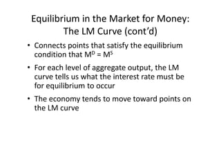 Equilibrium in the Market for Money:
         The LM Curve (cont’d)
• Connects points that satisfy the equilibrium
  condition that MD = MS
• For each level of aggregate output, the LM
  curve tells us what the interest rate must be
  for equilibrium to occur
• The economy tends to move toward points on
  the LM curve
 