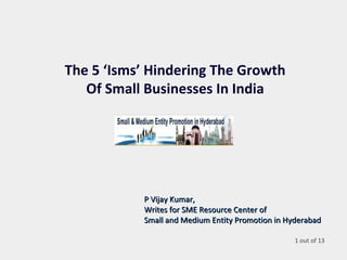 The 5 ‘Isms’ Hindering The Growth
Of Small Businesses In India
P Vijay Kumar,P Vijay Kumar,
Writes for SME Resource Center ofWrites for SME Resource Center of
Small and Medium Entity Promotion in HyderabadSmall and Medium Entity Promotion in Hyderabad
1 out of 13
 