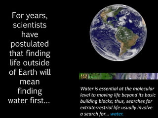 For years,
scientists
have
postulated
that finding
life outside
of Earth will
mean
finding
water first…
Water is essential at the molecular
level to moving life beyond its basic
building blocks; thus, searches for
extraterrestrial life usually involve
a search for… water.
 