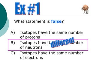 What statement is false?
A) Isotopes have the same number
of protons
B) Isotopes have the same number
of neutrons
C) Isotopes have the same number
of electrons
 