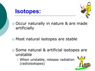  Occur naturally in nature & are made
artificially
 Most natural isotopes are stable
 Some natural & artificial isotopes are
unstable
 When unstable, release radiation
(radioisotopes)
Isotopes:
 