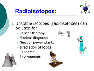  Unstable isotopes (radioisotopes) can
be used for:
 Cancer therapy
 Medical diagnosis
 Nuclear power plants
 Irradiation of foods
 Research
 Environment
Radioisotopes:
 
