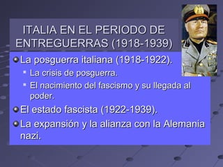 La posguerra italiana (1918-1922).La posguerra italiana (1918-1922).

La crisis de posguerra.La crisis de posguerra.

El nacimiento del fascismo y su llegada alEl nacimiento del fascismo y su llegada al
poder.poder.
El estado fascista (1922-1939).El estado fascista (1922-1939).
La expansión y la alianza con la AlemaniaLa expansión y la alianza con la Alemania
nazi.nazi.
ITALIA EN EL PERIODO DEITALIA EN EL PERIODO DE
ENTREGUERRAS (1918-1939)ENTREGUERRAS (1918-1939)
 