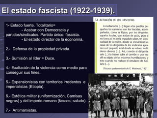 El estado fascista (1922-1939).El estado fascista (1922-1939).
1- Estado fuerte. Totalitario=
- Acabar con Democracia y
partidos/sindicatos. Partido único: fascista.
- El estado director de la economía.
2.- Defensa de la propiedad privada.
3.- Sumisión al líder = Duce.
4.- Exaltación de la violencia como medio para
conseguir sus fines.
5.- Expansionistas con territorios irredentos e
imperialistas (Etiopia).
6.- Estética militar (uniformización, Camisas
negras) y del imperio romano (fasces, saludo).
7.- Antimarxistas.
 