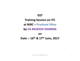 GST
Training Session on ITC
at NIRC – Prashant Vihar
by CA MUKESH SHARMAby CA MUKESH SHARMA
on
Date :- 16th & 17th June, 2017
ca.mukeshsharma@yahoo.com 1
 