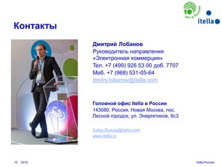 10
Контакты
Головной офис Itella в России
143080, Россия, Новая Москва, пос.
Лесной городок, ул. Энергетиков, 8с3
Itella Россия
Дмитрий Лобанов
Руководитель направления
«Электронная коммерция»
Teл. +7 (499) 926 53 00 доб. 7707
Moб. +7 (968) 531-05-64
dmitry.lobanov@itella.com
Sales.Russia@itella.com
www.itella.ru
2016
 