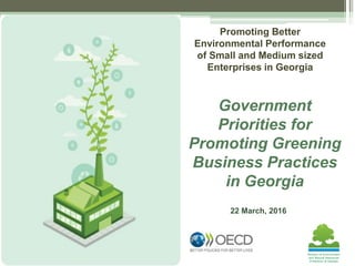 22 March, 2016
Government
Priorities for
Promoting Greening
Business Practices
in Georgia
Promoting Better
Environmental Performance
of Small and Medium sized
Enterprises in Georgia
 