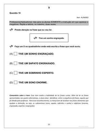 25
2ºS/2010-Teste02
Questão 16
Item: ALIN0902
Professor(a)/Aplicador(a): leia para os alunos SOMENTE a instrução em que aparece o
megafone. Repita a leitura, no máximo, duas vezes.
Preste atenção na frase que eu vou ler.
Tive um sonho engraçado.
Faça um X no quadradinho onde está escrita a frase que você ouviu.
(A) TIVE UM SONHO ENGRAÇADO.
(B) TIVE UM SAPATO ENGRAXADO.
(C) TIVE UM SOBRINHO ESPERTO.
(D) TIVE UM SONO ENORME.
Comentário sobre o item: Esse item avalia a habilidade de ler frases curtas. Além de ler as frases
apresentadas nas quatro alternativas, o aluno deve identificar, entre a sequência de frases, aquela que
foi ditada pelo professor. Para esse reconhecimento, a criança tem de localizar nas frases elementos que
ajudam a distinção, ou seja, os substantivos (sono, sapato, sobrinho e sonho) e adjetivos (enorme,
engraxado, esperto e engraçado).
9
Teste 2/2010
D5 (2010/2) - Ler frases.
Localizar informação em enunciados
curtos e de sentido completo, sem
que isto seja possível a partir da
estratégia de identificação de uma
única palavra que liga o gabarito à
frase.
 