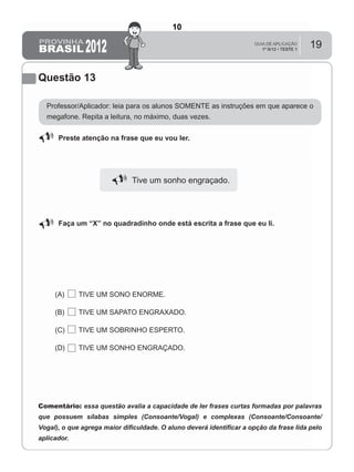 19
Questão 13
Professor/Aplicador: leia para os alunos SOMENTE as instruções em que aparece o
megafone. Repita a leitura, no máximo, duas vezes.
Preste atenção na frase que eu vou ler.
Tive um sonho engraçado.
Faça um “X” no quadradinho onde está escrita a frase que eu li.
(A) TIVE UM SONO ENORME.
(B) TIVE UM SAPATO ENGRAXADO.
(C) TIVE UM SOBRINHO ESPERTO.
(D) TIVE UM SONHO ENGRAÇADO.
Comentário: essa questão avalia a capacidade de ler frases curtas formadas por palavras
que possuem sílabas simples (Consoante/Vogal) e complexas (Consoante/Consoante/
Vogal), o que agrega maior diﬁculdade. O aluno deverá identiﬁcar a opção da frase lida pelo
aplicador.
10
Teste 1/2012
D5 (2012/1) - Ler frases.
Localizar informação em enunciados
curtos e de sentido completo, sem
que isto seja possível a partir da
estratégia de identificação de uma
única palavra que liga o gabarito à
frase.
 