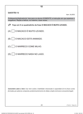 23 1ºS/10 - Teste 0122
QUESTÃO 12
Item: AL0503
Professor(a)/Aplicador(a): leia para os alunos SOMENTE a instrução em que aparece o
megafone. Repita a leitura, no máximo, duas vezes.
Faça um X no quadradinho da frase O MACACO É MUITO LEVADO.
(A) O MACACO É MUITO LEVADO.
(B) O MACACO ESTÁ ANIMADO.
(C) O MARRECO COME MILHO.
(D) O MARRECO NADA NO LAGO.
Comentário sobre o item: Esse item avalia a habilidade relacionada à capacidade de ler frases curtas
formadas por palavras compostas predominantemente de sílabas simples (estrutura consoante/vogal).
CADERNO DO PROFESSOR APLICADOR II guia aplicação CAPA VERDE.indd 23 21/1/2010 09:01:29
12
Teste 1/2010
D5 (2010/1) - Ler frases.
Localizar informação em enunciados curtos e de
sentido completo, sem que isto seja possível a partir
da estratégia de identificação de uma única palavra
que liga o gabarito à frase.
 